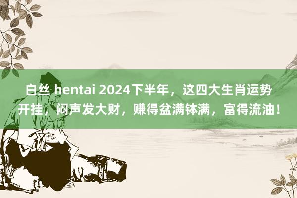 白丝 hentai 2024下半年,这四大生肖运势开挂,闷声发大财,赚得盆满钵满,富得流油!