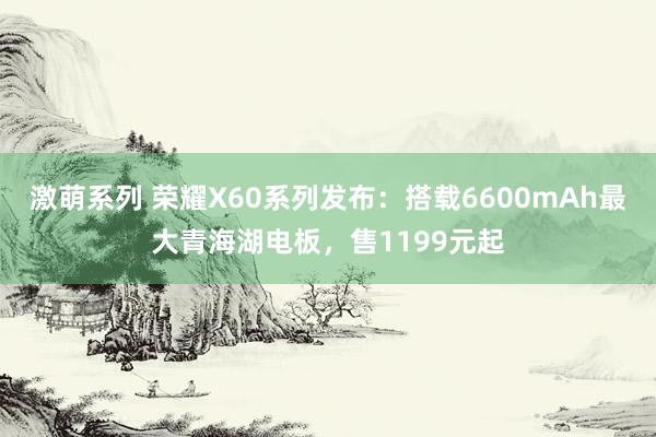激萌系列 荣耀X60系列发布:搭载6600mAh最大青海湖电板,售1199元起