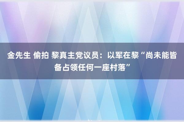 金先生 偷拍 黎真主党议员:以军在黎“尚未能皆备占领任何一座村落”