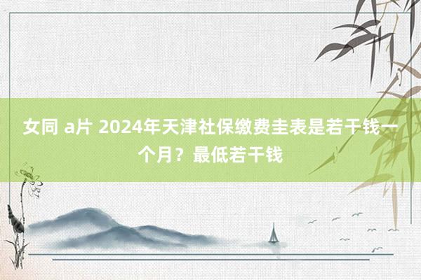 女同 a片 2024年天津社保缴费圭表是若干钱一个月?最低若干钱