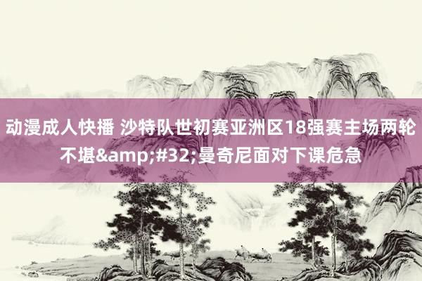 动漫成人快播 沙特队世初赛亚洲区18强赛主场两轮不堪 曼奇尼面对下课危急