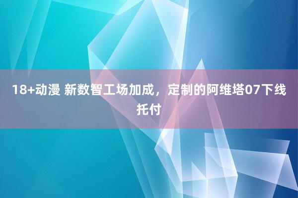 18+动漫 新数智工场加成,定制的阿维塔07下线托付