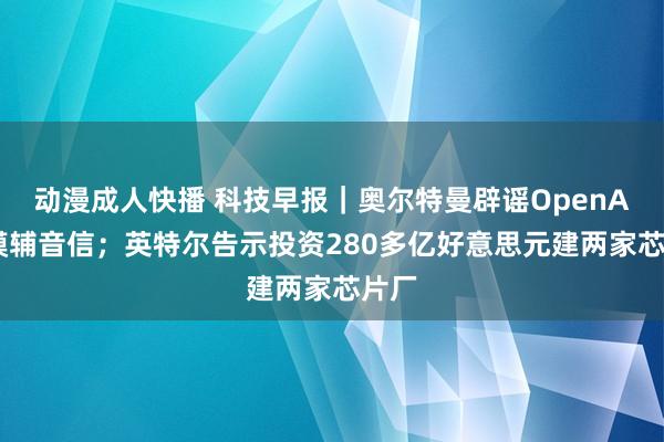动漫成人快播 科技早报|奥尔特曼辟谣OpenAI新模辅音信;英特尔告示投资280多亿好意思元建两家芯片厂