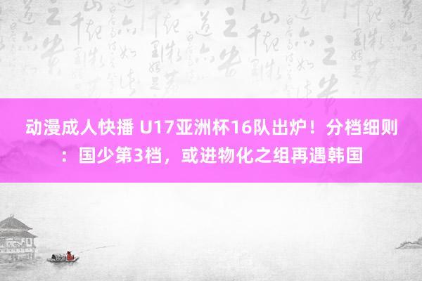 动漫成人快播 U17亚洲杯16队出炉!分档细则:国少第3档,或进物化之组再遇韩国