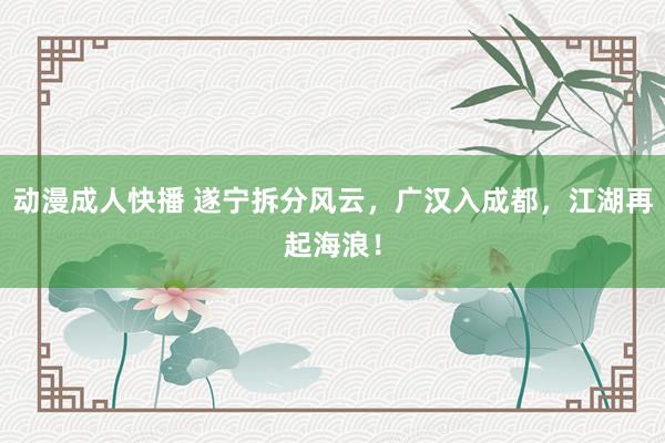 动漫成人快播 遂宁拆分风云,广汉入成都,江湖再起海浪!
