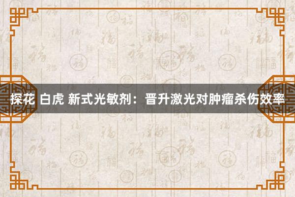 探花 白虎 新式光敏剂:晋升激光对肿瘤杀伤效率