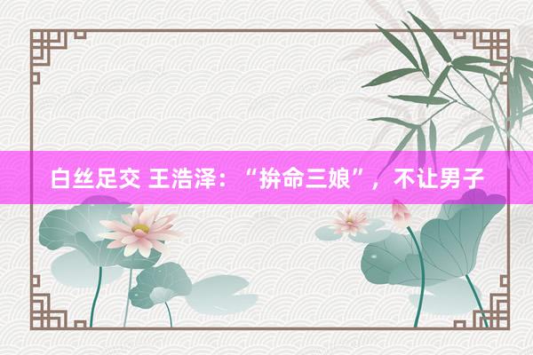 白丝足交 王浩泽:“拚命三娘”,不让男子