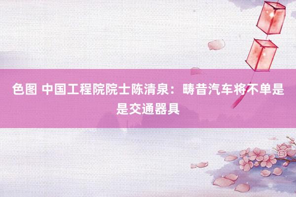 色图 中国工程院院士陈清泉:畴昔汽车将不单是是交通器具
