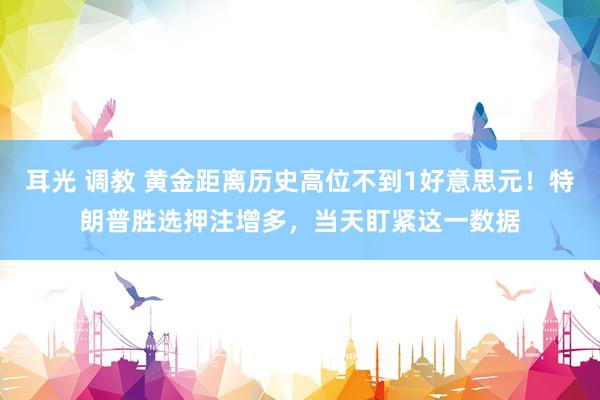 耳光 调教 黄金距离历史高位不到1好意思元!特朗普胜选押注增多,当天盯紧这一数据