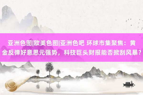 亚洲色图|欧美色图|亚洲色吧 环球市集聚焦:黄金反弹好意思元强势,科技巨头财报能否掀刮风暴?