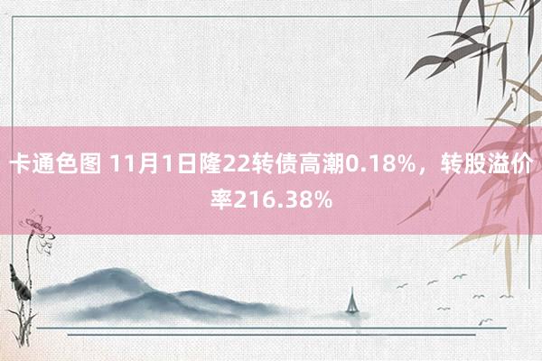 卡通色图 11月1日隆22转债高潮0.18%,转股溢价率216.38%