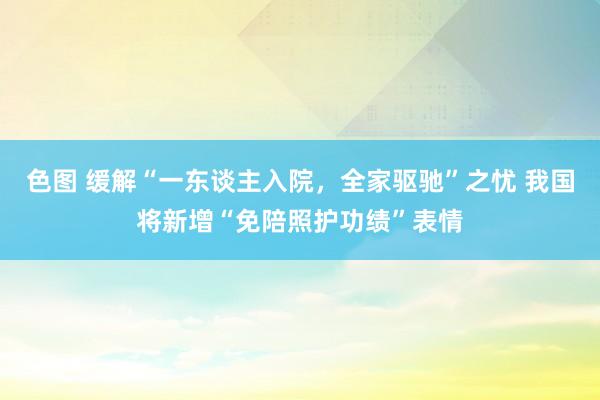 色图 缓解“一东谈主入院,全家驱驰”之忧 我国将新增“免陪照护功绩”表情