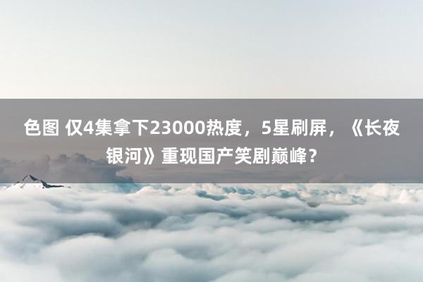 色图 仅4集拿下23000热度,5星刷屏,《长夜银河》重现国产笑剧巅峰?
