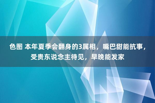 色图 本年夏季会翻身的3属相,嘴巴甜能抗事,受贵东说念主待见,早晚能发家