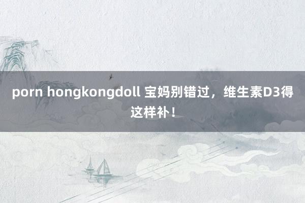 porn hongkongdoll 宝妈别错过,维生素D3得这样补!