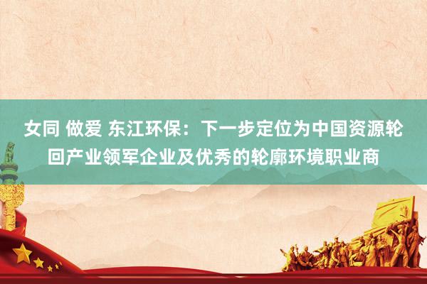 女同 做爱 东江环保:下一步定位为中国资源轮回产业领军企业及优秀的轮廓环境职业商