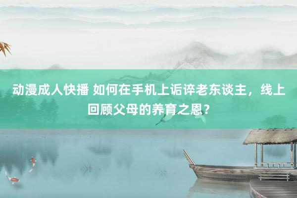 动漫成人快播 如何在手机上诟谇老东谈主,线上回顾父母的养育之恩?