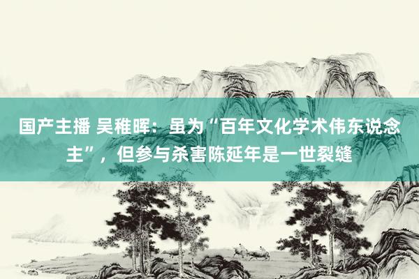 国产主播 吴稚晖:虽为“百年文化学术伟东说念主”,但参与杀害陈延年是一世裂缝