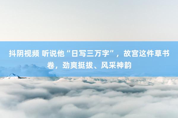 抖阴视频 听说他“日写三万字”，故宫这件草书卷，劲爽挺拔、风采神韵