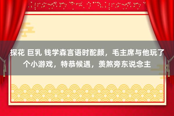探花 巨乳 钱学森言语时酡颜,毛主席与他玩了个小游戏,特恭候遇,羡煞旁东说念主