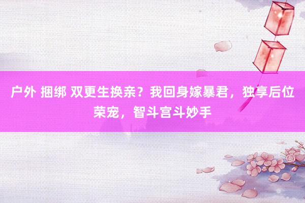 户外 捆绑 双更生换亲?我回身嫁暴君,独享后位荣宠,智斗宫斗妙手