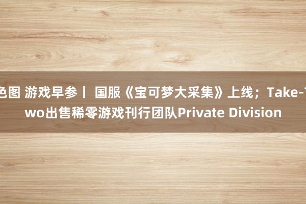 色图 游戏早参丨 国服《宝可梦大采集》上线;Take-Two出售稀零游戏刊行团队Private Division
