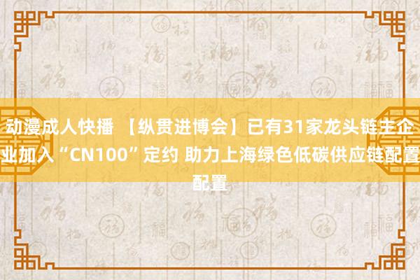 动漫成人快播 【纵贯进博会】已有31家龙头链主企业加入“CN100”定约 助力上海绿色低碳供应链配置