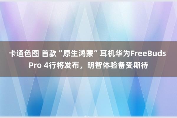 卡通色图 首款“原生鸿蒙”耳机华为FreeBuds Pro 4行将发布，明智体验备受期待