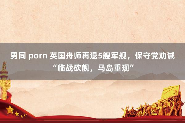 男同 porn 英国舟师再退5艘军舰,保守党劝诫“临战砍舰,马岛重现”