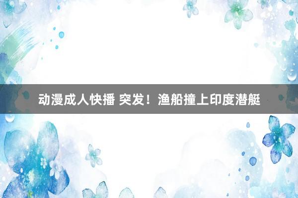 动漫成人快播 突发!渔船撞上印度潜艇
