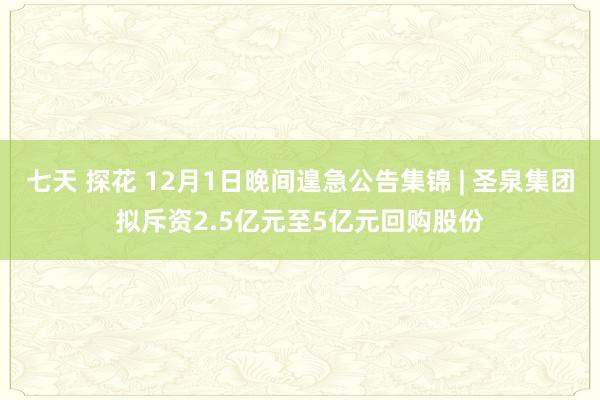 七天 探花 12月1日晚间遑急公告集锦 | 圣泉集团拟斥资2.5亿元至5亿元回购股份