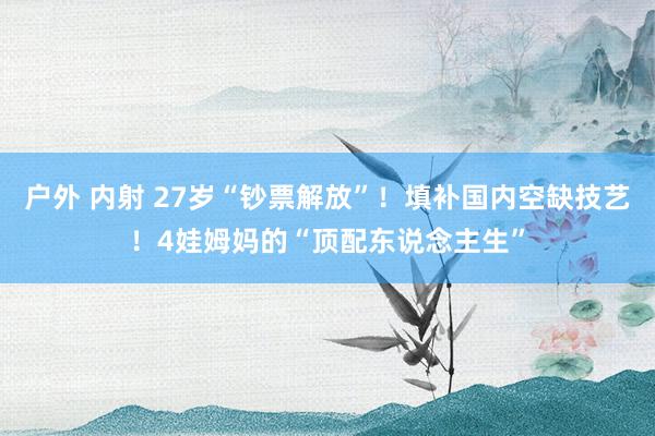 户外 内射 27岁“钞票解放”!填补国内空缺技艺!4娃姆妈的“顶配东说念主生”