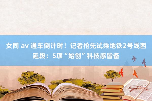 女同 av 通车倒计时!记者抢先试乘地铁2号线西延段:5项“始创”科技感皆备