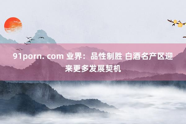 91porn. com 业界:品性制胜 白酒名产区迎来更多发展契机