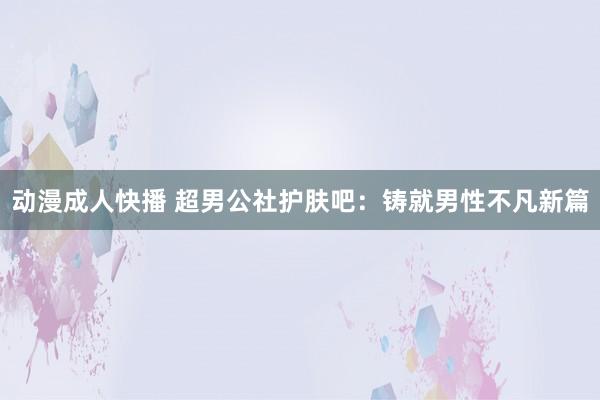 动漫成人快播 超男公社护肤吧：铸就男性不凡新篇