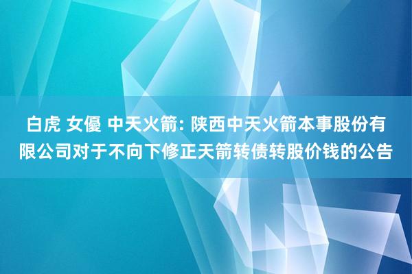 白虎 女優 中天火箭: 陕西中天火箭本事股份有限公司对于不向下修正天箭转债转股价钱的公告