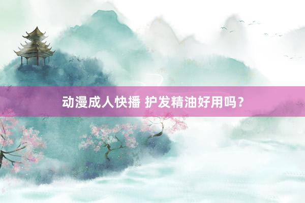 动漫成人快播 护发精油好用吗？