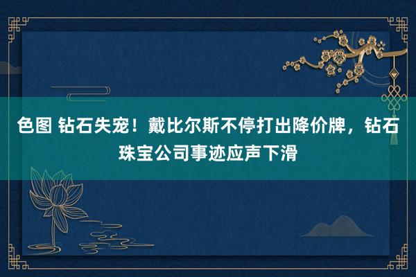 色图 钻石失宠!戴比尔斯不停打出降价牌,钻石珠宝公司事迹应声下滑