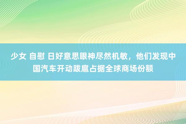 少女 自慰 日好意思眼神尽然机敏,他们发现中国汽车开动跋扈占据全球商场份额