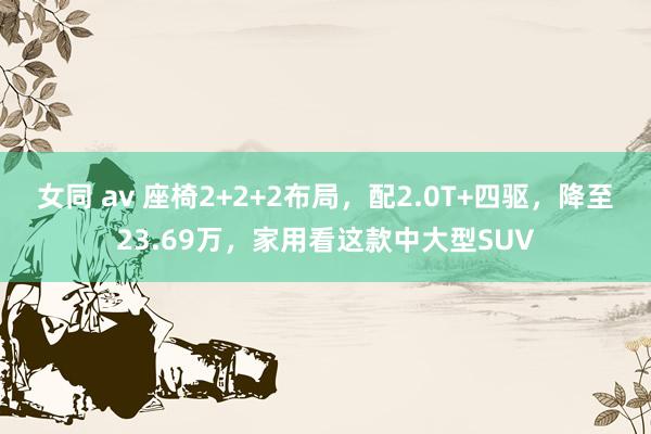 女同 av 座椅2+2+2布局,配2.0T+四驱,降至23.69万,家用看这款中大型SUV