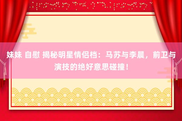 妹妹 自慰 揭秘明星情侣档:马苏与李晨,前卫与演技的绝好意思碰撞!
