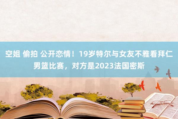 空姐 偷拍 公开恋情！19岁特尔与女友不雅看拜仁男篮比赛，对方是2023法国密斯