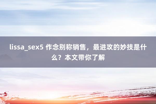 lissa_sex5 作念别称销售,最进攻的妙技是什么?本文带你了解