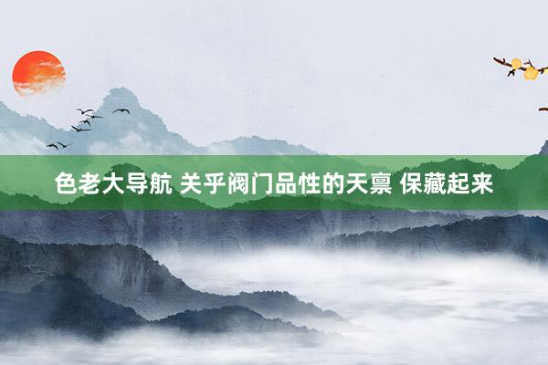 色老大导航 关乎阀门品性的天禀 保藏起来