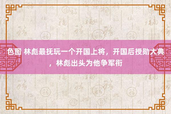 色图 林彪最抚玩一个开国上将,开国后授勋大典,林彪出头为他争军衔