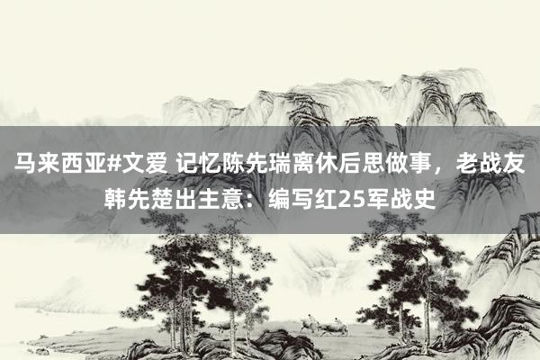 马来西亚#文爱 记忆陈先瑞离休后思做事,老战友韩先楚出主意:编写红25军战史