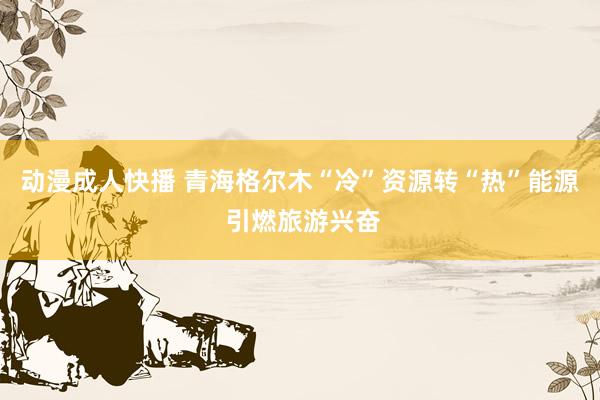 动漫成人快播 青海格尔木“冷”资源转“热”能源 引燃旅游兴奋