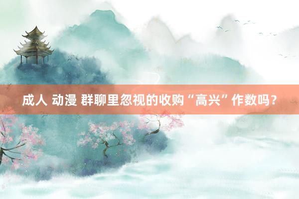 成人 动漫 群聊里忽视的收购“高兴”作数吗?