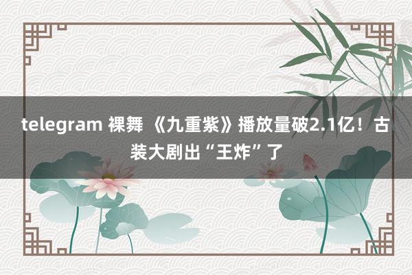 telegram 裸舞 《九重紫》播放量破2.1亿！古装大剧出“王炸”了