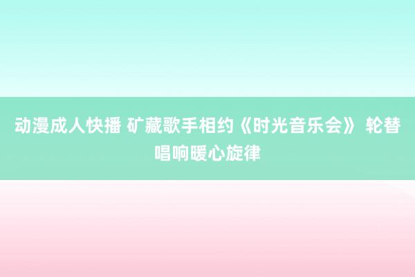 动漫成人快播 矿藏歌手相约《时光音乐会》 轮替唱响暖心旋律